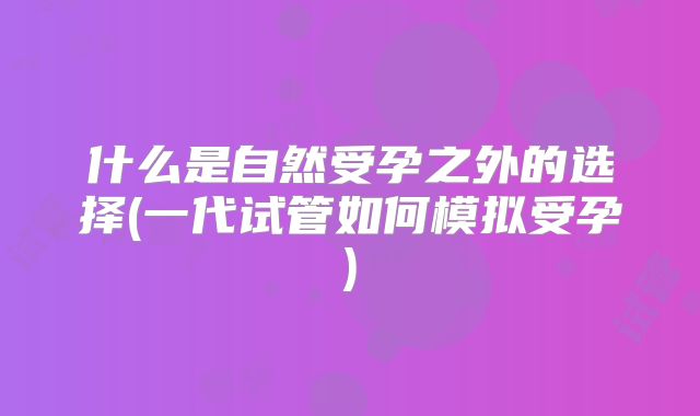 什么是自然受孕之外的选择(一代试管如何模拟受孕)