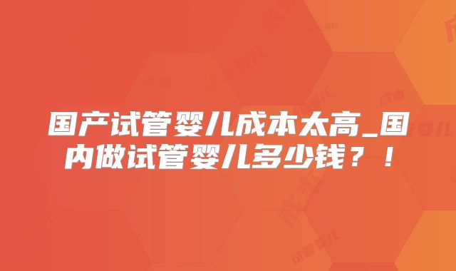 国产试管婴儿成本太高_国内做试管婴儿多少钱?!