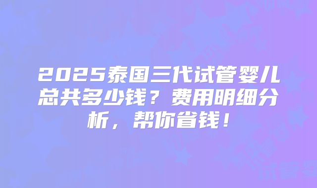 2025泰国三代试管婴儿总共多少钱？费用明细分析，帮你省钱！