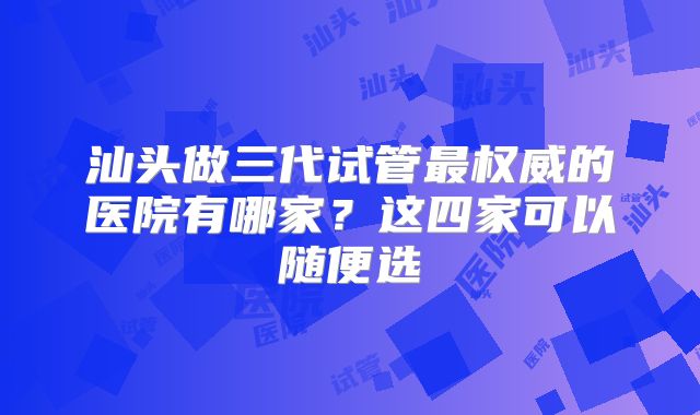 汕头做三代试管最权威的医院有哪家？这四家可以随便选