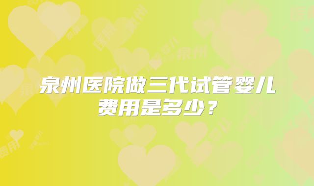 泉州医院做三代试管婴儿费用是多少?
