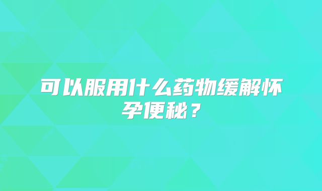 可以服用什么药物缓解怀孕便秘？