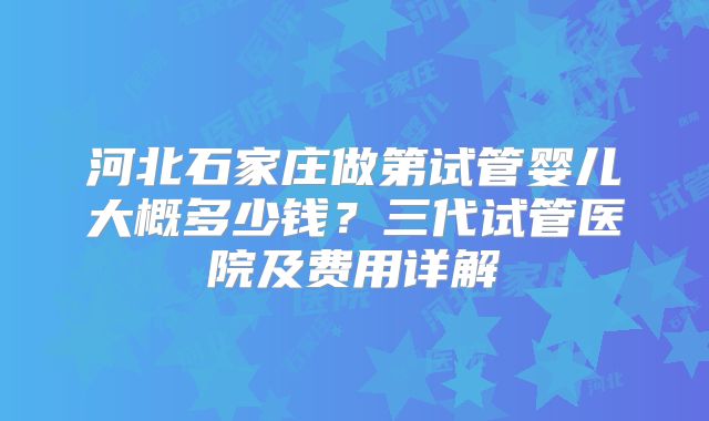 河北石家庄做第试管婴儿大概多少钱？三代试管医院及费用详解