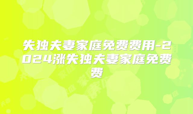 失独夫妻家庭免费费用-2024涨失独夫妻家庭免费费
