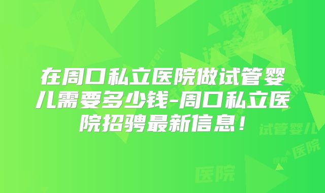 在周口私立医院做试管婴儿需要多少钱-周口私立医院招骋最新信息!