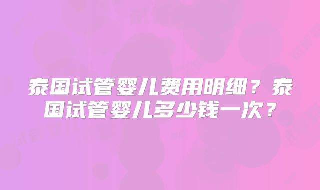 泰国试管婴儿费用明细?泰国试管婴儿多少钱一次?