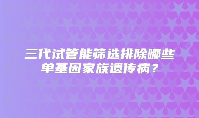 三代试管能筛选排除哪些单基因家族遗传病？