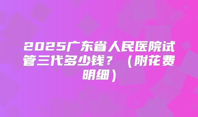 2025广东省人民医院试管三代多少钱？（附花费明细）