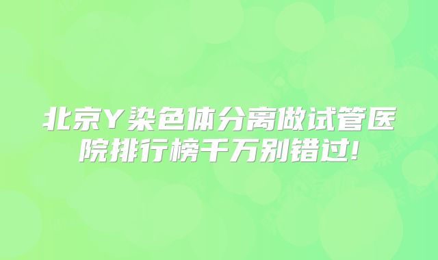 北京Y染色体分离做试管医院排行榜千万别错过!