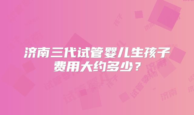 济南三代试管婴儿生孩子费用大约多少？