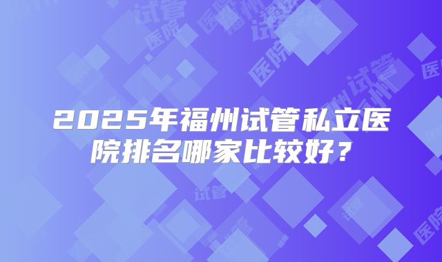 2025年福州试管私立医院排名哪家比较好？