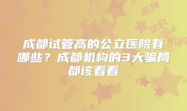 成都试管高的公立医院有哪些？成都机构的3大骗局都该看看