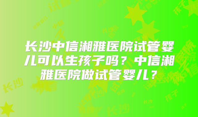 长沙中信湘雅医院试管婴儿可以生孩子吗？中信湘雅医院做试管婴儿？
