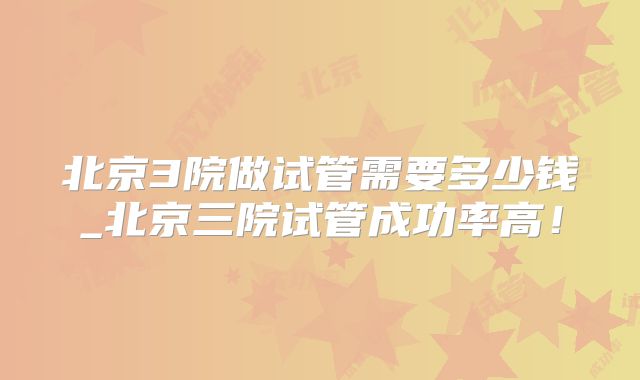 北京3院做试管需要多少钱_北京三院试管成功率高！