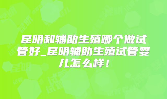 昆明和辅助生殖哪个做试管好_昆明辅助生殖试管婴儿怎么样!