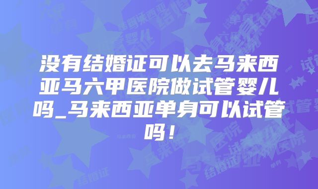 没有结婚证可以去马来西亚马六甲医院做试管婴儿吗_马来西亚单身可以试管吗!