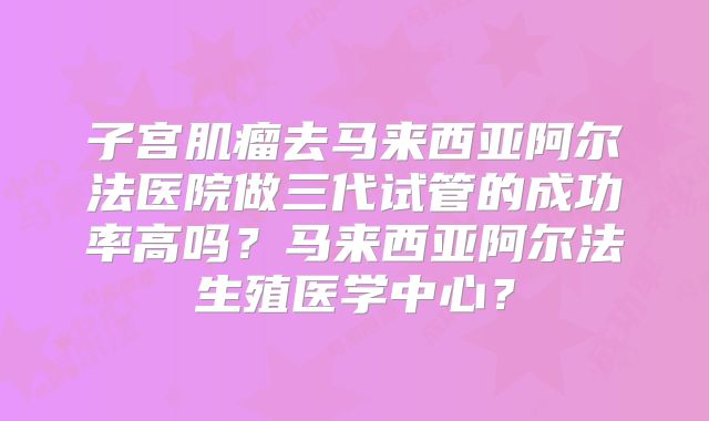 子宫肌瘤去马来西亚阿尔法医院做三代试管的成功率高吗？马来西亚阿尔法生殖医学中心？