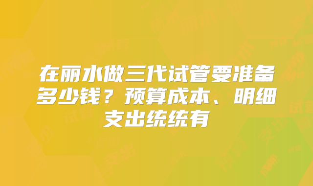 在丽水做三代试管要准备多少钱？预算成本、明细支出统统有