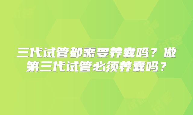 三代试管都需要养囊吗?做第三代试管必须养囊吗?