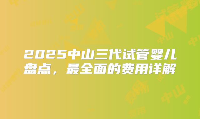 2025中山三代试管婴儿盘点，最全面的费用详解