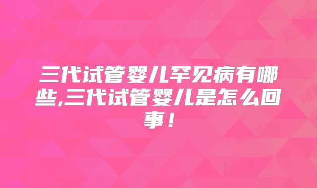 三代试管婴儿罕见病有哪些,三代试管婴儿是怎么回事！