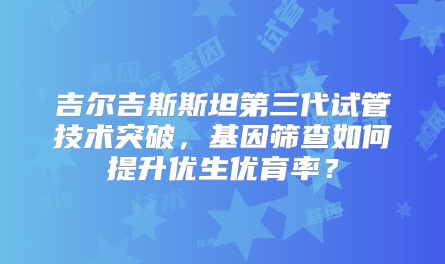 吉尔吉斯斯坦第三代试管技术突破,基因筛查如何提升优生优育率?