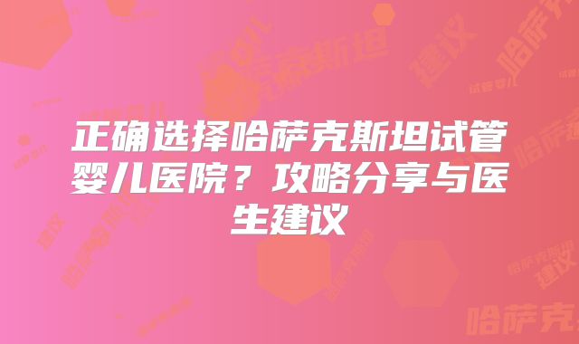 正确选择哈萨克斯坦试管婴儿医院?攻略分享与医生建议