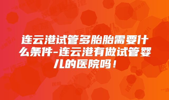 连云港试管多胎胎需要什么条件-连云港有做试管婴儿的医院吗！