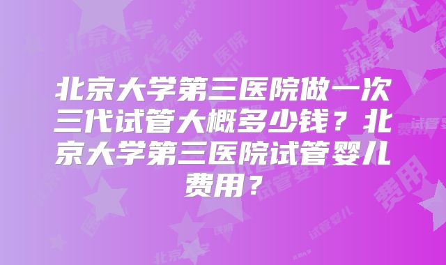 北京大学第三医院做一次三代试管大概多少钱？北京大学第三医院试管婴儿费用？
