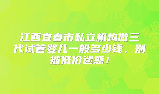 江西宜春市私立机构做三代试管婴儿一般多少钱,别被低价迷惑!