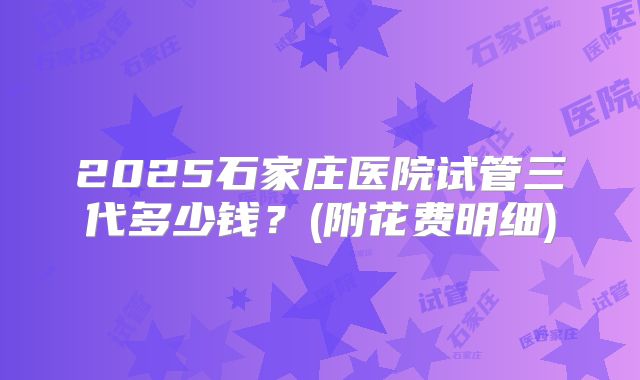 2025石家庄医院试管三代多少钱？(附花费明细)