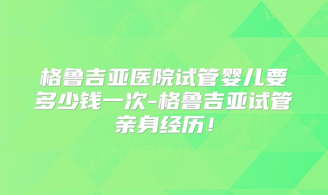 格鲁吉亚医院试管婴儿要多少钱一次-格鲁吉亚试管亲身经历！