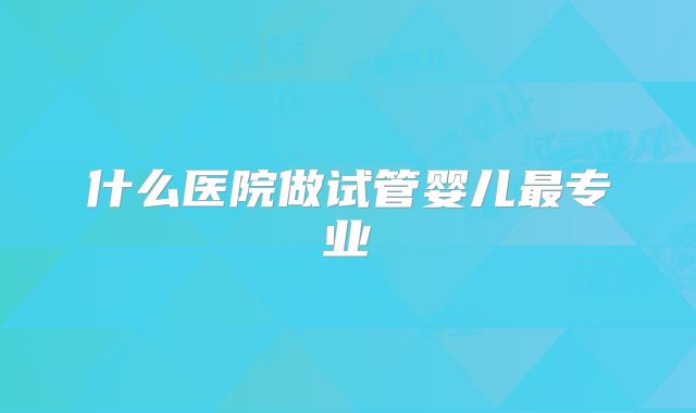 什么医院做试管婴儿最专业