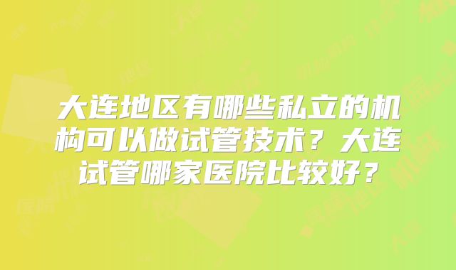 大连地区有哪些私立的机构可以做试管技术？大连试管哪家医院比较好？