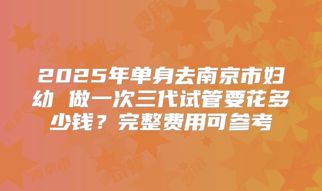 2025年单身去南京市妇幼 做一次三代试管要花多少钱？完整费用可参考