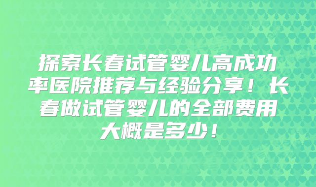 探索长春试管婴儿高成功率医院推荐与经验分享!长春做试管婴儿的全部费用大概是多少!
