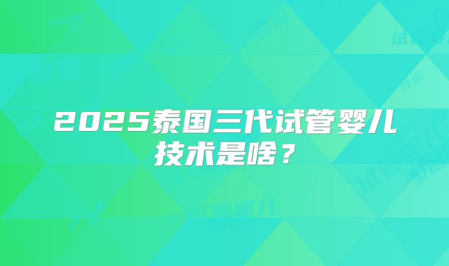 2025泰国三代试管婴儿技术是啥?