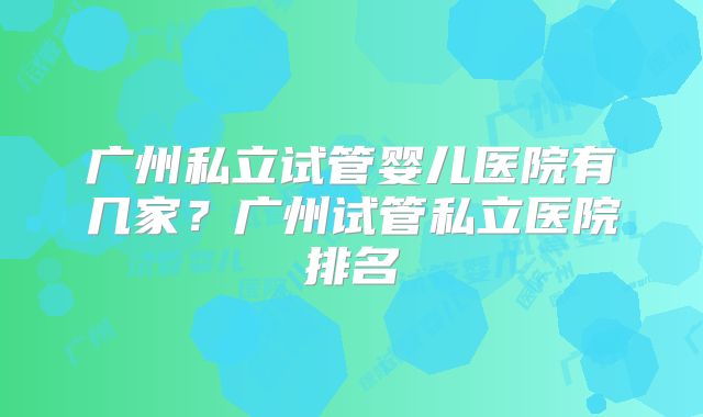 广州私立试管婴儿医院有几家？广州试管私立医院排名