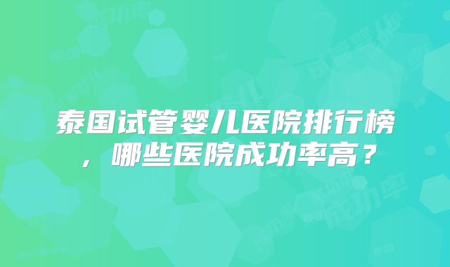 泰国试管婴儿医院排行榜,哪些医院成功率高?