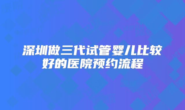 深圳做三代试管婴儿比较好的医院预约流程