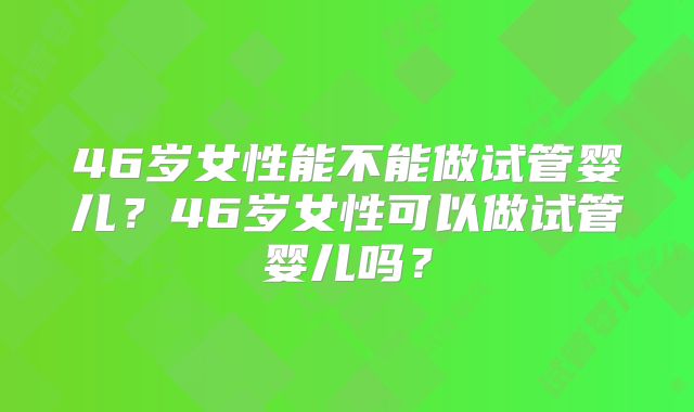 46岁女性能不能做试管婴儿？46岁女性可以做试管婴儿吗？