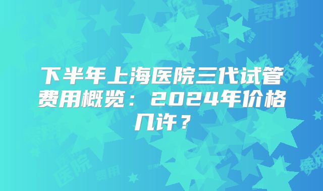 下半年上海医院三代试管费用概览:2024年价格几许?