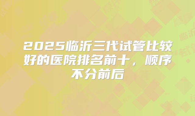 2025临沂三代试管比较好的医院排名前十，顺序不分前后