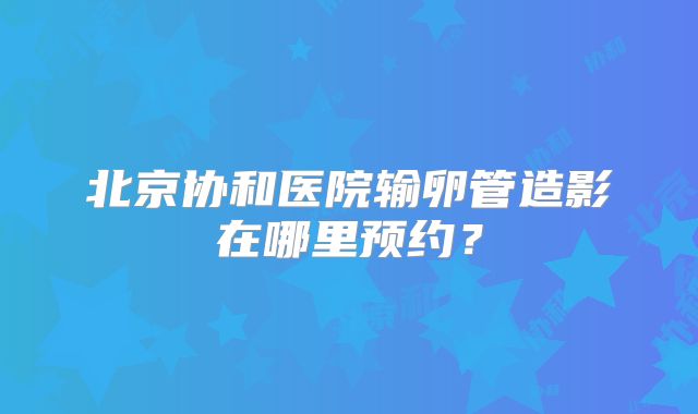北京协和医院输卵管造影在哪里预约?