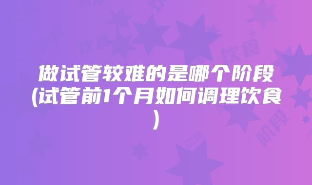 做试管较难的是哪个阶段(试管前1个月如何调理饮食)