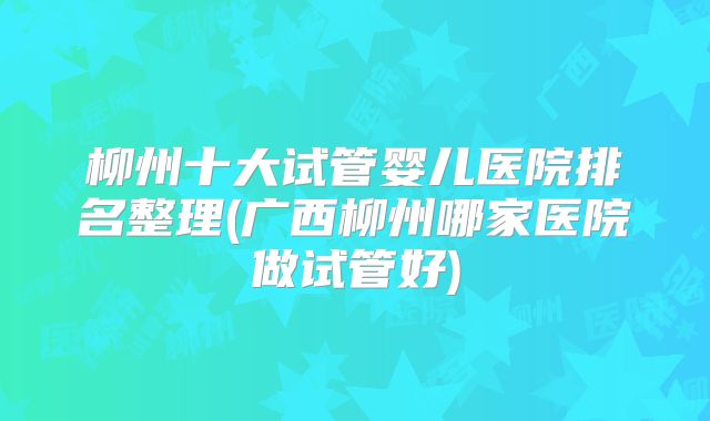 柳州十大试管婴儿医院排名整理(广西柳州哪家医院做试管好)