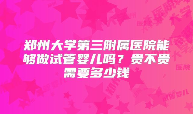 郑州大学第三附属医院能够做试管婴儿吗?贵不贵需要多少钱