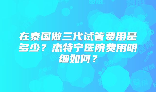 在泰国做三代试管费用是多少？杰特宁医院费用明细如何？