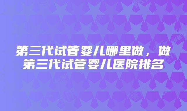 第三代试管婴儿哪里做，做第三代试管婴儿医院排名