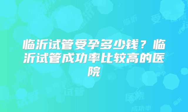 临沂试管受孕多少钱？临沂试管成功率比较高的医院
